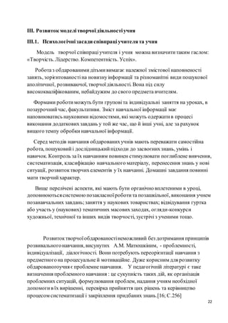 22
ІІІ. Розвиток моделітворчоїдіяльностіучня
ІІІ.1. Психологічнізасади співпраціучителята учня
Модель творчої співпраціучителя і учня можна визначититаким гаслом:
«Творчість.Лідерство. Компетентність. Успіх».
Роботаз обдарованимидітьмивимагає належної змістової наповненості
занять, зорієнтованостіна новизнуінформації та різноманітні види пошукової
аполітичної, розвиваючої, творчоїдіяльності. Вона під силу
висококваліфікованим, небайдужим до свого предмета вчителям.
Формами роботиможуть бути груповіта індивідуальні заняття на уроках, в
позаурочнийчас, факультативи. Зміст навчальної інформації має
наповнюватись науковими відомостями, які можуть одержатив процесі
виконання додатковихзавдань у той же час, що й інші учні, але за рахунок
вищого темпу обробкинавчальної інформації.
Серед методів навчання обдарованихучнів мають переважати самостійна
робота, пошуковийі дослідницькийпідходи до засвоєнихзнань, умінь і
навичок. Контроль за їх навчанням повинен стимулювати поглиблене вивчення,
систематизація, класифікацію навчального матеріалу, перенесення знань у нові
ситуації, розвитоктворчихелементів у їх навчанні. Домашні завдання повинні
мати творчийхарактер.
Вище перелічені аспекти, які мають бути органічно вплетеними в уроці,
доповнюютьсясистемоюпозакласноїроботита позашкільної, виконання учнем
позанавчальних завдань;заняття у наукових товариствах; відвідування гуртка
або участь у (наукових) тематичних масовихзаходах, огляди-конкурси
художньої, технічної та інших видів творчості, зустрічіз ученими тощо.
Розвитоктворчоїобдарованостінеможливий без дотримання принципів
розвивальногонавчання, висунутих A.M. Матюшкіним, - проблемності,
індивідуалізації, діалогічності. Вони потребують переорієнтації навчання з
предметного на процесуальне й мотиваційне. Дуже корисним для розвитку
обдарованогоучня єпроблемне навчання. У педагогічній літературі є таке
визначення проблемного навчання : це сукупність таких дій, як організація
проблемних ситуацій, формулювання проблем, надання учням необхідної
допомогив їх вирішенні, перевірка прийняття цих рішень та керівництво
процесом систематизації і закріплення придбаних знань.[16; С.256]
 