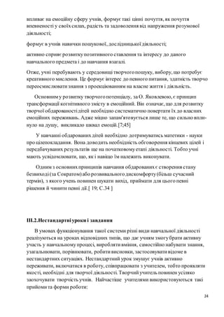 24
впливає на емоційну сферу учнів, формує такі цінні почуття, як почуття
впевненості у своїхсилах, радість та задоволення від напруження розумової
діяльності;
формує в учнів навички пошукової, дослідницькоїдіяльності;
активно сприяє розвиткупозитивного ставлення та інтересу до даного
навчального предмета і до навчання взагалі.
Отже, учні перебувають у середовищітворчогопошуку, вибору, що потребує
креативного мислення. Це формує інтерес до певного питання, здатність творчо
переосмислюватизнання з проекціюванням на власне життя і діяльність.
Основним у розвитку творчогопотенціалу, за О. Яковлевою, є принцип
трансформації когнітивного змісту в емоційний. Він означає, що для розвитку
творчої обдарованостідітей необхідно систематично повертати їх до власних
емоційних переживань. Адже міцно запам'ятовується лише те, що сильно впли-
нуло на душу, викликало шквал емоцій.[7;45]
У навчанні обдарованихдітей необхідно дотримуватись матетики - науки
про цілепокладання. Вона доводить необхідність обговорення кінцевих цілей і
передбачуваних результатів ще на початковомуетапі діяльності. Тобто учні
мають усвідомлювати, що, як і навіщо їм належить виконувати.
Одним з основнихпринципів навчання обдарованихє створення стану
безвиході(за Сократом)або розвивальногодискомфорту(більш сучасний
термін), з якого учень повинен шукати вихід, приймати для цього певні
рішення й чинити певні дії.[ 19; С.34 ]
ІІІ.2.Нестандартніуроки і завдання
В умовах функціонування такої системи різні види навчальної діяльності
реалізуються на уроках відповідних типів, що дає учням змогубрати активну
участь у навчальномупроцесі, вироблятивміння, самостійно набувати знання,
узагальнювати, порівнювати, робитивисновки, застосовувативідоме в
нестандартних ситуаціях. Нестандартний урок змушує учнів активно
переживати, включатися в роботу, співпрацювати з учителем, тобто проявляти
якості, необхідні для творчої діяльності. Творчийучитель повинен усіляко
заохочувати творчість учнів. Найчастіше учителями використовуються такі
прийомита форми роботи:
 