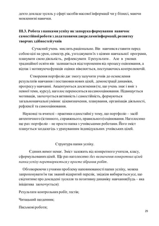 29
дехто докладе зусиль у сфері засобів масової інформації чи у бізнесі, маючи
мовленнєві навички.
ІІІ.3. Робота з папками успіху як запорука формування навичок
самостійноїроботи з додатковимиджереламиінформації, розвитку
творчих здібностейучнів
Сучасний учень мислить раціонально. Він навчився ставити перед
собоюцілі на урок, семестр, рік, узгоджуватиїх з цілями навчальної програми,
планувати своюдіяльність, рефлексувати її результати . Але в умовах
традиційної освіти він залишається відстороненим від процесу оцінювання, а
відтак і мотивуючафункція оцінки нівелюється, поступаючись контролюючій.
Створення портфоліо дає змогузалучити учнів до осмислення
результатів навчання і постановкинових цілей, демонстрації динаміки,
прогресуу навчанні. Акцентуються досягнення (те, що учень знає і вміє з
певної теми, курсу), наголос переноситься насамооцінювання. Підвищується
мотивація, заохочується активність і самостійність, формуються
загальнонавчальніуміння: цілевизначення, планування, організація діяльності,
рефлексії та самооцінювання.
Науковці та вчителі - практики одностайніу тому, що портфоліо – засіб
автентичного (істинного, справжнього, правильного)оцінювання. Наголосимо
ще раз: портфоліо – не просто папка з учнівськими роботами. Його зміст
планується заздалегідь з урахуванням індивідуальних учнівських цілей.
Структура папки успіху.
Єдиних вимог немає. Зміст залежить від конкретного учителя, класу,
сформульованихцілей. Ще раз наголосимо:без визначення конкретних цілей
папка успіху перетворюється у простезібрання робіт.
Обговорюючиз учнями проблему наповнюваностіпапки успіху, можна
запропонуватиїм так званий відкритий перелік, звідкіля вибирається усе, що
свідчитиме про докладені зусилля та позитивнудинаміку навчання(будь – яка
ініціатива заохочується):
Результати контрольнихробіт, тестів;
Читацький щоденник;
Письмовіроботи;
 