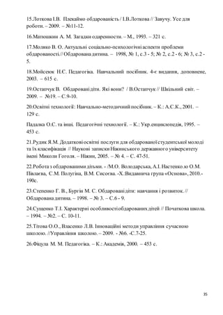 35
15.Лоткова І.В. Плекаймо обдарованість / І.В.Лоткова // Завучу. Усе для
роботи. – 2009. – №11-12.
16.Матюшкин А. М. Загадки одаренности. – М., 1993. – 321 с.
17.Моляко В. О. Актуальні соціально-психологічніаспекти проблеми
обдарованості.//Обдарованадитина. – 1998, № 1, с.3 - 5; № 2, с.2 - 6; № 3, с.2 -
5.
18.Мойсеюк Н.Є. Педагогіка. Навчальний посібник. 4-є видання, доповнене,
2003. – 615 с.
19.Остапчук В. Обдарованідіти. Які вони? / В.Остапчук // Шкільний світ. –
2009. – №19. – С.9-10.
20.Освітні технології: Навчально-методичнийпосібник. – К.: А.С.К., 2001. –
129 с.
Падалка О.С. та інші. Педагогічні технології. – К.: Укр.енциклопедія, 1995. –
453 с.
21.Рудик Я.М. Додатковіосвітні послуги для обдарованоїстудентської молоді
та їх класифікація // Наукові запискиНіжинського державного університету
імені Миколи Гоголя. – Ніжин, 2005. – № 4. – С. 47-51.
22.Роботаз обдарованимидітьми. - /М.О. Володарська, А.І. Настенко.ю О.М.
Півлаєва, С.М. Полугіна, В.М. Сисоєва. -Х.:Видавнича група «Основа», 2010.-
190с.
23.Степенко Г. В., Бургін М. С. Обдарованідіти: навчання і розвиток. //
Обдарованадитина. – 1998. – № 3. – С.6 - 9.
24.Сущенко Т.І. Характерні особливостіобдарованихдітей // Початкова школа.
– 1994. – №2. – С. 10-11.
25.Тітова О.О., Власенко Л.В. Інноваційні методи управління сучасною
школою. //Управління школою. – 2009. - №6. -С.7-25.
26.Фіцула М. М. Педагогіка. – К.: Академія, 2000. – 453 с.
 