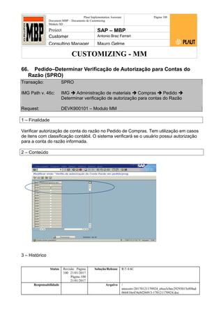 CUSTOMIZING - MM
Plaut Implementation Assistant
Document:MBP – Documento de Customizing
Módulo SD
Página 100
Project SAP – MBP
Customer Antonio Braz Ferrari
Consulting Manager Mauro Gelme
66. Pedido–Determinar Verificação de Autorização para Contas do
Razão (SPRO)
Transação: SPRO
IMG Path v. 46c: IMG  Administração de materiais  Compras  Pedido 
Determinar verificação de autorização para contas do Razão
Request: DEVK900101 – Modulo MM
1 – Finalidade
Verificar autorização de conta do razão no Pedido de Compras. Tem utilização em casos
de itens com classificação contábil. O sistema verificará se o usuário possui autorização
para a conta do razão informada.
2 – Conteúdo
3 – Histórico
Status Revisão Página
100 21/01/2017
Página 100
21/01/2017
Solução/Release R/3 4.6C
Responsabilidade Arquivo /
unoconv/20170121170924_e6ea3cbec29293015e8f4ad
066810e434ebf2849/3-170121170924.doc
 