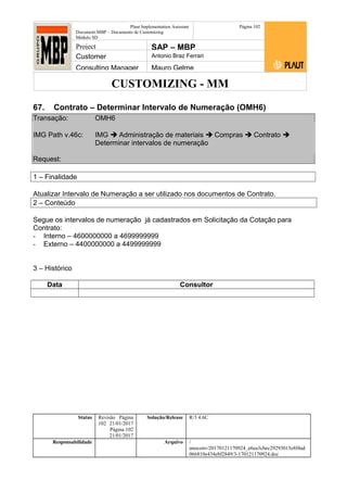 CUSTOMIZING - MM
Plaut Implementation Assistant
Document:MBP – Documento de Customizing
Módulo SD
Página 102
Project SAP – MBP
Customer Antonio Braz Ferrari
Consulting Manager Mauro Gelme
67. Contrato – Determinar Intervalo de Numeração (OMH6)
Transação: OMH6
IMG Path v.46c: IMG  Administração de materiais  Compras  Contrato 
Determinar intervalos de numeração
Request:
1 – Finalidade
Atualizar Intervalo de Numeração a ser utilizado nos documentos de Contrato.
2 – Conteúdo
Segue os intervalos de numeração já cadastrados em Solicitação da Cotação para
Contrato:
- Interno – 4600000000 a 4699999999
- Externo – 4400000000 a 4499999999
3 – Histórico
Data Consultor
Status Revisão Página
102 21/01/2017
Página 102
21/01/2017
Solução/Release R/3 4.6C
Responsabilidade Arquivo /
unoconv/20170121170924_e6ea3cbec29293015e8f4ad
066810e434ebf2849/3-170121170924.doc
 