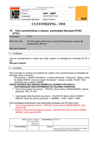 CUSTOMIZING - MM
Plaut Implementation Assistant
Document:MBP – Documento de Customizing
Módulo SD
Página 106
Project SAP – MBP
Customer Antonio Braz Ferrari
Consulting Manager Mauro Gelme
70. Criar características e classes p/estratégia liberação PC/RC
(CT01)
Transação: CT01
IMG Path v46c: R/3  Logística  Funções centrais  Sistema de classes 
Característica  Criar
Não gera Request:
1 – Finalidade
Criar as características e classe que serão usadas na estratégia de Liberação de PC e
RC.
Não gera request
2 – Conteúdo
Para consultar os campos que poderão ser usados como características na estratégia de
liberação, fazer o caminho:
Ferramentas -> ABAP/4 Workbench -> Desenvolvimento > Dictionary”. Digite o nome
do objeto CEKKO, marque a opção “Estruturas” e clique no botão “Exibir”. Para
requisição usar o objeto CEBAN.
ESTES VALORES SÃO APENAS EXEMPLOS. QUANDO FOR FEITA A
CUSTOMIZAÇÃO SERÁ INFORMADO OS VALORES CORRETOS.
1 Tipo do documento de compra – TIPO-PO, Nome interno CEKKO-BSART, valores
possíveis: NB, LP, LPA
1 Valor líquido total do pedido de compra – VALOR-PO, Nome interno CEKKO-
GNETW, faixas de valores possíveis: < 1000BRL, > 1000 – 5000, > 5000
Para estratégias de liberação mais sofisticadas (análogas aos PC) fazer como
3 Tipo de requisição de compra – TIPO-RC; Nome interno CEBAN-BSART, valor
possível NB
1 Centro emissor da requisição de compra – CENTRO-RC; Nome interno CEBAN-
WERKS, valor possível 2055
Status Revisão Página
106 21/01/2017
Página 106
21/01/2017
Solução/Release R/3 4.6C
Responsabilidade Arquivo /
unoconv/20170121170924_e6ea3cbec29293015e8f4ad
066810e434ebf2849/3-170121170924.doc
 