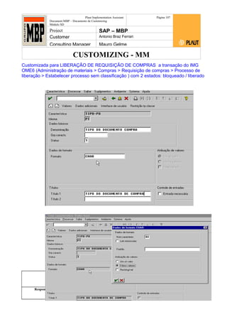 CUSTOMIZING - MM
Plaut Implementation Assistant
Document:MBP – Documento de Customizing
Módulo SD
Página 107
Project SAP – MBP
Customer Antonio Braz Ferrari
Consulting Manager Mauro Gelme
Customizada para LIBERAÇÃO DE REQUISIÇÃO DE COMPRAS a transação do IMG
OME6 (Administração de materiais > Compras > Requisição de compras > Processo de
liberação > Estabelecer processo sem classificação ) com 2 estados: bloqueado / liberado
Status Revisão Página
107 21/01/2017
Página 107
21/01/2017
Solução/Release R/3 4.6C
Responsabilidade Arquivo /
unoconv/20170121170924_e6ea3cbec29293015e8f4ad
066810e434ebf2849/3-170121170924.doc
 