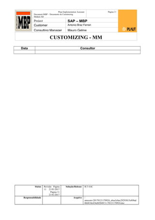 CUSTOMIZING - MM
Plaut Implementation Assistant
Document:MBP – Documento de Customizing
Módulo SD
Página 11
Project SAP – MBP
Customer Antonio Braz Ferrari
Consulting Manager Mauro Gelme
Data Consultor
Status Revisão Página
11 21/01/2017
Página 11
21/01/2017
Solução/Release R/3 4.6C
Responsabilidade Arquivo /
unoconv/20170121170924_e6ea3cbec29293015e8f4ad
066810e434ebf2849/3-170121170924.doc
 