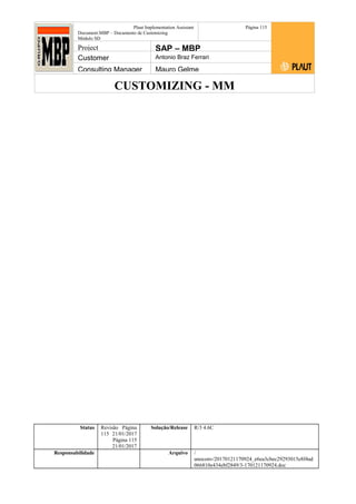 CUSTOMIZING - MM
Plaut Implementation Assistant
Document:MBP – Documento de Customizing
Módulo SD
Página 115
Project SAP – MBP
Customer Antonio Braz Ferrari
Consulting Manager Mauro Gelme
Status Revisão Página
115 21/01/2017
Página 115
21/01/2017
Solução/Release R/3 4.6C
Responsabilidade Arquivo /
unoconv/20170121170924_e6ea3cbec29293015e8f4ad
066810e434ebf2849/3-170121170924.doc
 