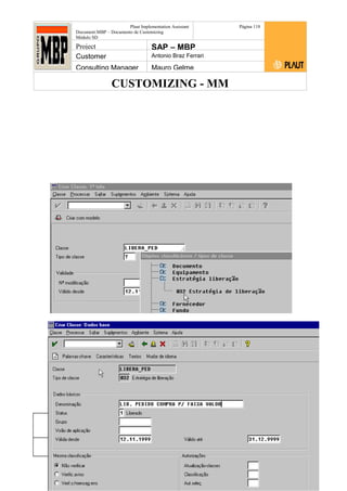 CUSTOMIZING - MM
Plaut Implementation Assistant
Document:MBP – Documento de Customizing
Módulo SD
Página 118
Project SAP – MBP
Customer Antonio Braz Ferrari
Consulting Manager Mauro Gelme
No R/3 Logística > Funções centrais > Sistema de classes > Classe > Criar
LIBERA_PED e LIBERA_RC
Status Revisão Página
118 21/01/2017
Página 118
21/01/2017
Solução/Release R/3 4.6C
Responsabilidade Arquivo /
unoconv/20170121170924_e6ea3cbec29293015e8f4ad
066810e434ebf2849/3-170121170924.doc
 