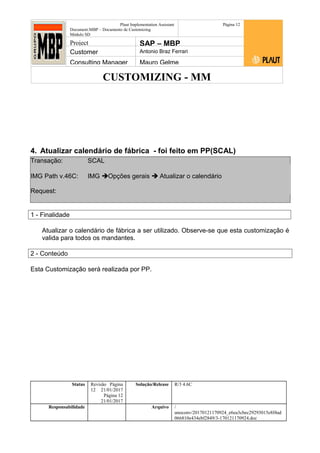 CUSTOMIZING - MM
Plaut Implementation Assistant
Document:MBP – Documento de Customizing
Módulo SD
Página 12
Project SAP – MBP
Customer Antonio Braz Ferrari
Consulting Manager Mauro Gelme
4. Atualizar calendário de fábrica - foi feito em PP(SCAL)
Transação: SCAL
IMG Path v.46C: IMG Opções gerais  Atualizar o calendário
Request:
1 - Finalidade
Atualizar o calendário de fábrica a ser utilizado. Observe-se que esta customização é
valida para todos os mandantes.
2 - Conteúdo
Esta Customização será realizada por PP.
Status Revisão Página
12 21/01/2017
Página 12
21/01/2017
Solução/Release R/3 4.6C
Responsabilidade Arquivo /
unoconv/20170121170924_e6ea3cbec29293015e8f4ad
066810e434ebf2849/3-170121170924.doc
 
