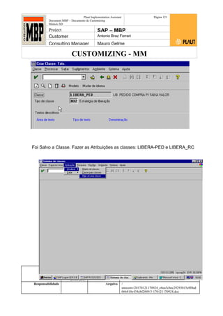 CUSTOMIZING - MM
Plaut Implementation Assistant
Document:MBP – Documento de Customizing
Módulo SD
Página 121
Project SAP – MBP
Customer Antonio Braz Ferrari
Consulting Manager Mauro Gelme
Foi Salvo a Classe. Fazer as Atribuições as classes: LIBERA-PED e LIBERA_RC
Status Revisão Página
121 21/01/2017
Página 121
21/01/2017
Solução/Release R/3 4.6C
Responsabilidade Arquivo /
unoconv/20170121170924_e6ea3cbec29293015e8f4ad
066810e434ebf2849/3-170121170924.doc
 