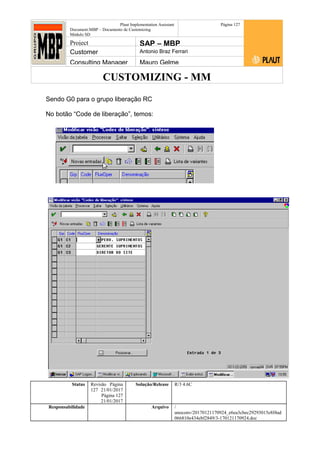 CUSTOMIZING - MM
Plaut Implementation Assistant
Document:MBP – Documento de Customizing
Módulo SD
Página 127
Project SAP – MBP
Customer Antonio Braz Ferrari
Consulting Manager Mauro Gelme
Sendo G0 para o grupo liberação RC
No botão “Code de liberação”, temos:
Status Revisão Página
127 21/01/2017
Página 127
21/01/2017
Solução/Release R/3 4.6C
Responsabilidade Arquivo /
unoconv/20170121170924_e6ea3cbec29293015e8f4ad
066810e434ebf2849/3-170121170924.doc
 