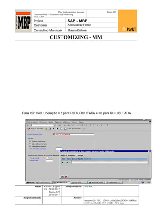 CUSTOMIZING - MM
Plaut Implementation Assistant
Document:MBP – Documento de Customizing
Módulo SD
Página 129
Project SAP – MBP
Customer Antonio Braz Ferrari
Consulting Manager Mauro Gelme
Para RC: Cód. Liberação = 5 para RC BLOQUEADA e =6 para RC LIBERADA
Status Revisão Página
129 21/01/2017
Página 129
21/01/2017
Solução/Release R/3 4.6C
Responsabilidade Arquivo /
unoconv/20170121170924_e6ea3cbec29293015e8f4ad
066810e434ebf2849/3-170121170924.doc
 