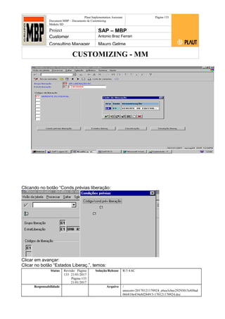 CUSTOMIZING - MM
Plaut Implementation Assistant
Document:MBP – Documento de Customizing
Módulo SD
Página 133
Project SAP – MBP
Customer Antonio Braz Ferrari
Consulting Manager Mauro Gelme
Clicando no botão “Conds.prévias liberação:
Clicar em avançar:
Clicar no botão “Estados Liberaç.”, temos:
Status Revisão Página
133 21/01/2017
Página 133
21/01/2017
Solução/Release R/3 4.6C
Responsabilidade Arquivo /
unoconv/20170121170924_e6ea3cbec29293015e8f4ad
066810e434ebf2849/3-170121170924.doc
 