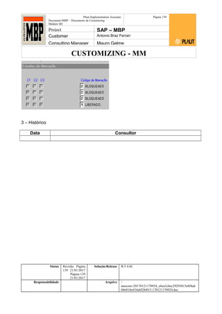CUSTOMIZING - MM
Plaut Implementation Assistant
Document:MBP – Documento de Customizing
Módulo SD
Página 139
Project SAP – MBP
Customer Antonio Braz Ferrari
Consulting Manager Mauro Gelme
3 – Histórico
Data Consultor
Status Revisão Página
139 21/01/2017
Página 139
21/01/2017
Solução/Release R/3 4.6C
Responsabilidade Arquivo /
unoconv/20170121170924_e6ea3cbec29293015e8f4ad
066810e434ebf2849/3-170121170924.doc
 