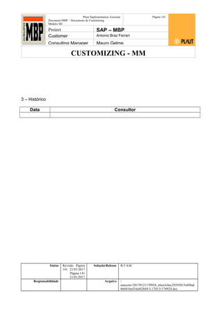 CUSTOMIZING - MM
Plaut Implementation Assistant
Document:MBP – Documento de Customizing
Módulo SD
Página 141
Project SAP – MBP
Customer Antonio Braz Ferrari
Consulting Manager Mauro Gelme
3 – Histórico
Data Consultor
Status Revisão Página
141 21/01/2017
Página 141
21/01/2017
Solução/Release R/3 4.6C
Responsabilidade Arquivo /
unoconv/20170121170924_e6ea3cbec29293015e8f4ad
066810e434ebf2849/3-170121170924.doc
 