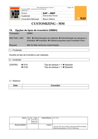 CUSTOMIZING - MM
Plaut Implementation Assistant
Document:MBP – Documento de Customizing
Módulo SD
Página 144
Project SAP – MBP
Customer Antonio Braz Ferrari
Consulting Manager Mauro Gelme
74. Opções de tipos de inventário (OMBH)
Transação: OMBH
IMG Path v.46C: IMG  Administração de materiais  Administração de estoques e
inventário  Inventário  Valores propostos para inventário físico
Request: Não foi feita nenhuma customização.
1 – Finalidade
Escolha do tipo de inventário a ser realizado.
2 – Conteúdo
CENTRO  0101 Tipo de estoque = 1  Depósito
 0102 Tipo de estoque = 1  Depósito
3 – Histórico
Data Consultor
Status Revisão Página
144 21/01/2017
Página 144
21/01/2017
Solução/Release R/3 4.6C
Responsabilidade Arquivo /
unoconv/20170121170924_e6ea3cbec29293015e8f4ad
066810e434ebf2849/3-170121170924.doc
 