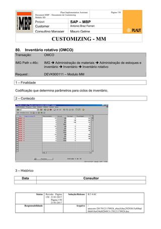 CUSTOMIZING - MM
Plaut Implementation Assistant
Document:MBP – Documento de Customizing
Módulo SD
Página 150
Project SAP – MBP
Customer Antonio Braz Ferrari
Consulting Manager Mauro Gelme
80. Inventário rotativo (OMCO)
Transação: OMCO
IMG Path v.46c: IMG  Administração de materiais  Administração de estoques e
inventário  Inventário  Inventário rotativo
Request : DEVK900111 – Modulo MM
1 – Finalidade
Codificação que determina parâmetros para ciclos de inventário.
2 – Conteúdo
3 – Histórico
Data Consultor
Status Revisão Página
150 21/01/2017
Página 150
21/01/2017
Solução/Release R/3 4.6C
Responsabilidade Arquivo /
unoconv/20170121170924_e6ea3cbec29293015e8f4ad
066810e434ebf2849/3-170121170924.doc
 