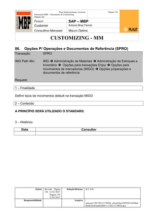 CUSTOMIZING - MM
Plaut Implementation Assistant
Document:MBP – Documento de Customizing
Módulo SD
Página 156
Project SAP – MBP
Customer Antonio Braz Ferrari
Consulting Manager Mauro Gelme
86. Opções P/ Operações e Documentos de Referência (SPRO)
Transação: SPRO
IMG Path 46c: IMG  Administração de Materiais  Adminstração de Estoques e
Inventário  Opções para transações Enjoy  Opções para
movimentos de mercadorias (MIGO)  Opções p/operações e
documentos de referência
Request:
1 – Finalidade
Definir tipos de movimentos default na transação MIGO
2 – Conteúdo
A PRINCÍPIO SERÁ UTILIZADO O STANDARD.
3 – Histórico
Data Consultor
Status Revisão Página
156 21/01/2017
Página 156
21/01/2017
Solução/Release R/3 4.6C
Responsabilidade Arquivo /
unoconv/20170121170924_e6ea3cbec29293015e8f4ad
066810e434ebf2849/3-170121170924.doc
 