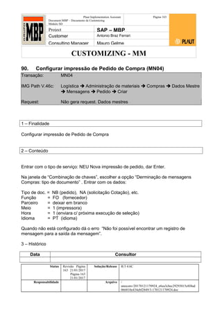 CUSTOMIZING - MM
Plaut Implementation Assistant
Document:MBP – Documento de Customizing
Módulo SD
Página 163
Project SAP – MBP
Customer Antonio Braz Ferrari
Consulting Manager Mauro Gelme
90. Configurar impressão de Pedido de Compra (MN04)
Transação: MN04
IMG Path V.46c: Logística  Administração de materiais  Compras  Dados Mestre
 Mensagens  Pedido  Criar
Request: Não gera request. Dados mestres
1 – Finalidade
Configurar impressão de Pedido de Compra
2 – Conteúdo
Entrar com o tipo de serviço: NEU Nova impressão de pedido, dar Enter.
Na janela de “Combinação de chaves”, escolher a opção “Derminação de mensagens
Compras: tipo de documento” . Entrar com os dados:
Tipo de doc. = NB (pedido), NA (solicitação Cotação), etc.
Função = FO (fornecedor)
Parceiro = deixar em branco
Meio = 1 (impressora)
Hora = 1 (enviara c/ próxima execução de seleção)
Idioma = PT (idioma)
Quando não está configurado dá o erro “Não foi possível encontrar um registro de
mensagem para a saída da mensagem”.
3 – Histórico
Data Consultor
Status Revisão Página
163 21/01/2017
Página 163
21/01/2017
Solução/Release R/3 4.6C
Responsabilidade Arquivo /
unoconv/20170121170924_e6ea3cbec29293015e8f4ad
066810e434ebf2849/3-170121170924.doc
 
