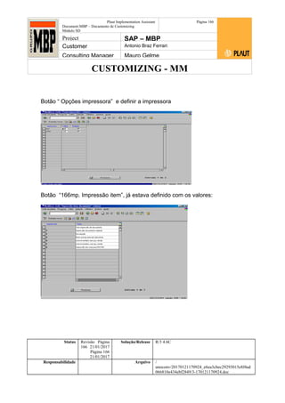 CUSTOMIZING - MM
Plaut Implementation Assistant
Document:MBP – Documento de Customizing
Módulo SD
Página 166
Project SAP – MBP
Customer Antonio Braz Ferrari
Consulting Manager Mauro Gelme
Botão “ Opções impressora” e definir a impressora
Botão “166mp. Impressão item”, já estava definido com os valores:
Status Revisão Página
166 21/01/2017
Página 166
21/01/2017
Solução/Release R/3 4.6C
Responsabilidade Arquivo /
unoconv/20170121170924_e6ea3cbec29293015e8f4ad
066810e434ebf2849/3-170121170924.doc
 