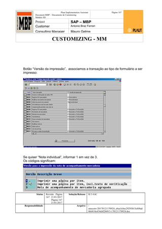 CUSTOMIZING - MM
Plaut Implementation Assistant
Document:MBP – Documento de Customizing
Módulo SD
Página 167
Project SAP – MBP
Customer Antonio Braz Ferrari
Consulting Manager Mauro Gelme
Botão “Versão da impressão”, associamos a transação ao tipo de formulário a ser
impresso:
Se quiser “Nota individual”, informar 1 em vez de 3.
Os códigos significam:
Status Revisão Página
167 21/01/2017
Página 167
21/01/2017
Solução/Release R/3 4.6C
Responsabilidade Arquivo /
unoconv/20170121170924_e6ea3cbec29293015e8f4ad
066810e434ebf2849/3-170121170924.doc
 