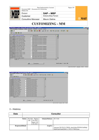 CUSTOMIZING - MM
Plaut Implementation Assistant
Document:MBP – Documento de Customizing
Módulo SD
Página 169
Project SAP – MBP
Customer Antonio Braz Ferrari
Consulting Manager Mauro Gelme
3 – Histórico
Data Consultor
Status Revisão Página
169 21/01/2017
Página 169
21/01/2017
Solução/Release R/3 4.6C
Responsabilidade Arquivo /
unoconv/20170121170924_e6ea3cbec29293015e8f4ad
066810e434ebf2849/3-170121170924.doc
 