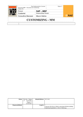 CUSTOMIZING - MM
Plaut Implementation Assistant
Document:MBP – Documento de Customizing
Módulo SD
Página 17
Project SAP – MBP
Customer Antonio Braz Ferrari
Consulting Manager Mauro Gelme
Status Revisão Página
17 21/01/2017
Página 17
21/01/2017
Solução/Release R/3 4.6C
Responsabilidade Arquivo /
unoconv/20170121170924_e6ea3cbec29293015e8f4ad
066810e434ebf2849/3-170121170924.doc
 