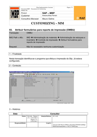 CUSTOMIZING - MM
Plaut Implementation Assistant
Document:MBP – Documento de Customizing
Módulo SD
Página 171
Project SAP – MBP
Customer Antonio Braz Ferrari
Consulting Manager Mauro Gelme
93. Atribuir formulários para reports de impressão (OMBU)
Transação: OMBU
IMG Path v.46c: IMG  Administração de materiais  Administração de estoques e
inventário  Controle de impressão  Atribuir formulários para
reports de impressão
Request: Não foi necessário nenhuma customização
1 – Finalidade
Nesta transação identifica-se o programa que efetua a impressão do Slip. Já estava
configurado.
2 – Conteúdo
3 – Histórico
Data Consultor
Status Revisão Página
171 21/01/2017
Página 171
21/01/2017
Solução/Release R/3 4.6C
Responsabilidade Arquivo /
unoconv/20170121170924_e6ea3cbec29293015e8f4ad
066810e434ebf2849/3-170121170924.doc
 