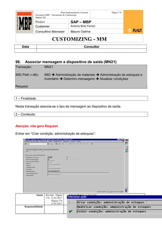 CUSTOMIZING - MM
Plaut Implementation Assistant
Document:MBP – Documento de Customizing
Módulo SD
Página 176
Project SAP – MBP
Customer Antonio Braz Ferrari
Consulting Manager Mauro Gelme
Data Consultor
96. Associar mensagem a dispositivo de saída (MN21)
Transação: MN21
IMG Path v.46c: IMG  Administração de materiais  Administração de estoques e
inventário  Determin.mensagens  Atualizar condições
Request:
1 – Finalidade
Nesta transação associa-se o tipo de mensagem ao dispositivo de saída.
2 – Conteúdo
Atenção: não gera Request
Entrar em “Criar condição: administração de estoques”:
Status Revisão Página
176 21/01/2017
Página 176
21/01/2017
Solução/Release R/3 4.6C
Responsabilidade Arquivo /
unoconv/20170121170924_e6ea3cbec29293015e8f4ad
066810e434ebf2849/3-170121170924.doc
 