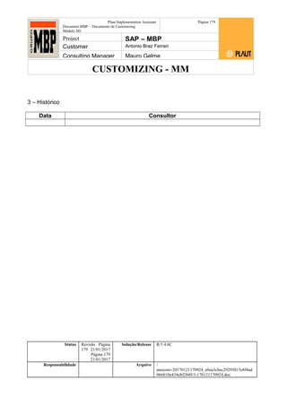 CUSTOMIZING - MM
Plaut Implementation Assistant
Document:MBP – Documento de Customizing
Módulo SD
Página 179
Project SAP – MBP
Customer Antonio Braz Ferrari
Consulting Manager Mauro Gelme
3 – Histórico
Data Consultor
Status Revisão Página
179 21/01/2017
Página 179
21/01/2017
Solução/Release R/3 4.6C
Responsabilidade Arquivo /
unoconv/20170121170924_e6ea3cbec29293015e8f4ad
066810e434ebf2849/3-170121170924.doc
 