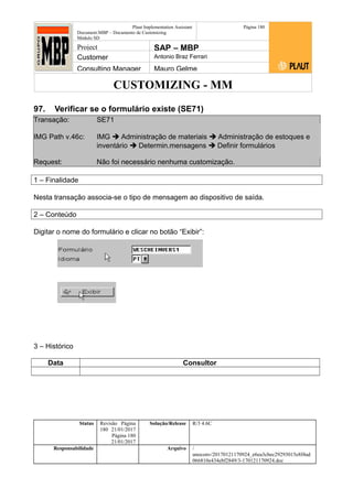 CUSTOMIZING - MM
Plaut Implementation Assistant
Document:MBP – Documento de Customizing
Módulo SD
Página 180
Project SAP – MBP
Customer Antonio Braz Ferrari
Consulting Manager Mauro Gelme
97. Verificar se o formulário existe (SE71)
Transação: SE71
IMG Path v.46c: IMG  Administração de materiais  Administração de estoques e
inventário  Determin.mensagens  Definir formulários
Request: Não foi necessário nenhuma customização.
1 – Finalidade
Nesta transação associa-se o tipo de mensagem ao dispositivo de saída.
2 – Conteúdo
Digitar o nome do formulário e clicar no botão “Exibir”:
3 – Histórico
Data Consultor
Status Revisão Página
180 21/01/2017
Página 180
21/01/2017
Solução/Release R/3 4.6C
Responsabilidade Arquivo /
unoconv/20170121170924_e6ea3cbec29293015e8f4ad
066810e434ebf2849/3-170121170924.doc
 