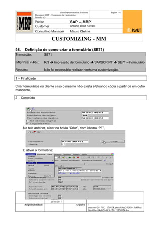 CUSTOMIZING - MM
Plaut Implementation Assistant
Document:MBP – Documento de Customizing
Módulo SD
Página 181
Project SAP – MBP
Customer Antonio Braz Ferrari
Consulting Manager Mauro Gelme
98. Definição de como criar o formulário (SE71)
Transação: SE71
IMG Path v.46c: R/3  Impressão de formulário  SAPSCRIPT  SE71 – Formulário
Request: Não foi necessário realizar nenhuma customização.
1 – Finalidade
Criar formulários no cliente caso o mesmo não exista efetuando cópia a partir de um outro
mandante.
2 – Conteúdo
Na tela anterior, clicar no botão “Criar”, com idioma “PT”,
E ativar o formulário:
Status Revisão Página
181 21/01/2017
Página 181
21/01/2017
Solução/Release R/3 4.6C
Responsabilidade Arquivo /
unoconv/20170121170924_e6ea3cbec29293015e8f4ad
066810e434ebf2849/3-170121170924.doc
 