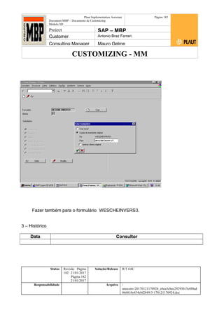 CUSTOMIZING - MM
Plaut Implementation Assistant
Document:MBP – Documento de Customizing
Módulo SD
Página 182
Project SAP – MBP
Customer Antonio Braz Ferrari
Consulting Manager Mauro Gelme
Fazer também para o formulário WESCHEINVERS3.
3 – Histórico
Data Consultor
Status Revisão Página
182 21/01/2017
Página 182
21/01/2017
Solução/Release R/3 4.6C
Responsabilidade Arquivo /
unoconv/20170121170924_e6ea3cbec29293015e8f4ad
066810e434ebf2849/3-170121170924.doc
 
