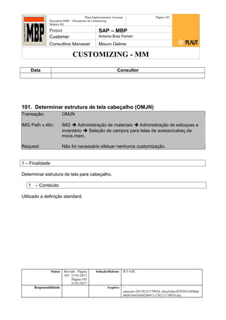 CUSTOMIZING - MM
Plaut Implementation Assistant
Document:MBP – Documento de Customizing
Módulo SD
Página 185
Project SAP – MBP
Customer Antonio Braz Ferrari
Consulting Manager Mauro Gelme
Data Consultor
101. Determinar estrutura de tela cabeçalho (OMJN)
Transação: OMJN
IMG Path v.46c: IMG  Administração de materiais  Administração de estoques e
inventário  Seleção de campos para telas de acesso/cabeç.de
movs.merc.
Request: Não foi necessário efetuar nenhuma customização.
1 – Finalidade
Determinar estrutura de tela para cabeçalho.
1 – Conteúdo
Utilizado a definição standard.
Status Revisão Página
185 21/01/2017
Página 185
21/01/2017
Solução/Release R/3 4.6C
Responsabilidade Arquivo /
unoconv/20170121170924_e6ea3cbec29293015e8f4ad
066810e434ebf2849/3-170121170924.doc
 