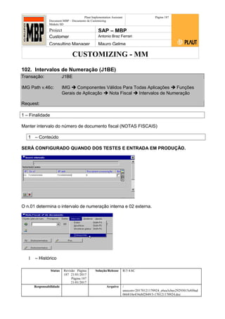 CUSTOMIZING - MM
Plaut Implementation Assistant
Document:MBP – Documento de Customizing
Módulo SD
Página 187
Project SAP – MBP
Customer Antonio Braz Ferrari
Consulting Manager Mauro Gelme
102. Intervalos de Numeração (J1BE)
Transação: J1BE
IMG Path v.46c: IMG  Componentes Válidos Para Todas Aplicações  Funções
Gerais de Aplicação  Nota Fiscal  Intervalos de Numeração
Request:
1 – Finalidade
Manter intervalo do número de documento fiscal (NOTAS FISCAIS)
1 – Conteúdo
SERÁ CONFIGURADO QUANDO DOS TESTES E ENTRADA EM PRODUÇÃO.
O n.01 determina o intervalo de numeração interna e 02 externa.
1 – Histórico
Status Revisão Página
187 21/01/2017
Página 187
21/01/2017
Solução/Release R/3 4.6C
Responsabilidade Arquivo /
unoconv/20170121170924_e6ea3cbec29293015e8f4ad
066810e434ebf2849/3-170121170924.doc
 