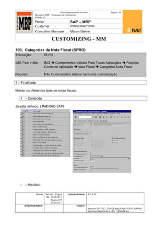 CUSTOMIZING - MM
Plaut Implementation Assistant
Document:MBP – Documento de Customizing
Módulo SD
Página 189
Project SAP – MBP
Customer Antonio Braz Ferrari
Consulting Manager Mauro Gelme
103. Categorias de Nota Fiscal (SPRO)
Transação: SPRO
IMG Path v.46c: IMG  Componentes Válidos Para Todas Aplicações  Funções
Gerais de Aplicação  Nota Fiscal  Categorias Nota Fiscal
Request: Não foi necessário efetuar nenhuma customização.
1 – Finalidade
Manter os diferentes tipos de notas fiscais.
1 – Conteúdo
Já está definido: ( PADRÃO SAP)
1 – Histórico
Status Revisão Página
189 21/01/2017
Página 189
21/01/2017
Solução/Release R/3 4.6C
Responsabilidade Arquivo /
unoconv/20170121170924_e6ea3cbec29293015e8f4ad
066810e434ebf2849/3-170121170924.doc
 