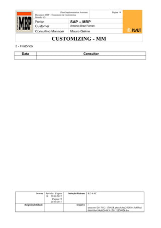 CUSTOMIZING - MM
Plaut Implementation Assistant
Document:MBP – Documento de Customizing
Módulo SD
Página 19
Project SAP – MBP
Customer Antonio Braz Ferrari
Consulting Manager Mauro Gelme
3 - Histórico
Data Consultor
Status Revisão Página
19 21/01/2017
Página 19
21/01/2017
Solução/Release R/3 4.6C
Responsabilidade Arquivo /
unoconv/20170121170924_e6ea3cbec29293015e8f4ad
066810e434ebf2849/3-170121170924.doc
 