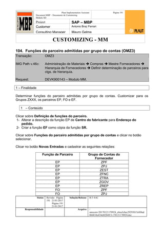 CUSTOMIZING - MM
Plaut Implementation Assistant
Document:MBP – Documento de Customizing
Módulo SD
Página 191
Project SAP – MBP
Customer Antonio Braz Ferrari
Consulting Manager Mauro Gelme
104. Funções do parceiro admitidas por grupo de contas (OMZ3)
Transação: OMZ3
IMG Path v.46c: Administração de Materiais  Compras  Mestre Fornecedores 
Hierarquia de Fornecedores  Definir determinação de parceiros para
ctgs. de hierarquia.
Request: DEVK900143 – Modulo MM.
1 – Finalidade
Determinar funções do parceiro admitidas por grupo de contas. Customizar para os
Grupos ZXXX, os parceiros EP, FO e EF.
1 – Conteúdo
Clicar sobre Definição de funções do parceiro.
1- Alterar a descrição da função EP de Centro do fabricante para Endereço do
pedido.
2- Criar a função EF como cópia da função SR.
Clicar sobre Funções do parceiro admitidas por grupo de contas e clicar no botão
selecionar.
Clicar no botão Novas Entradas e cadastrar as seguintes relações:
Função de Parceiro Grupo de Contas do
Fornecedor
EP ZPF
EP ZPJ
EP ZEST
EP ZFNC
EP ZTRA
EP ZGOV
EP ZREP
FO ZPF
FO ZPJ
Status Revisão Página
191 21/01/2017
Página 191
21/01/2017
Solução/Release R/3 4.6C
Responsabilidade Arquivo /
unoconv/20170121170924_e6ea3cbec29293015e8f4ad
066810e434ebf2849/3-170121170924.doc
 