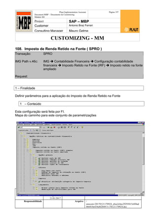 CUSTOMIZING - MM
Plaut Implementation Assistant
Document:MBP – Documento de Customizing
Módulo SD
Página 197
Project SAP – MBP
Customer Antonio Braz Ferrari
Consulting Manager Mauro Gelme
108. Imposto de Renda Retido na Fonte ( SPRO )
Transação: SPRO
IMG Path v.46c: IMG  Contabilidade Financeira  Configuração contabilidade
financeira  Imposto Retido na Fonte (IRF)  Imposto retido na fonte
ampliado
Request:
1 – Finalidade
Definir parâmetros para a aplicação do Imposto de Renda Retido na Fonte
1 – Conteúdo
Esta configuração será feita por FI.
Mapa do caminho para este conjunto de parametrizações
Status Revisão Página
197 21/01/2017
Página 197
21/01/2017
Solução/Release R/3 4.6C
Responsabilidade Arquivo /
unoconv/20170121170924_e6ea3cbec29293015e8f4ad
066810e434ebf2849/3-170121170924.doc
 