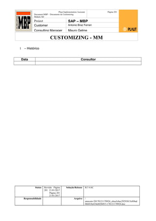 CUSTOMIZING - MM
Plaut Implementation Assistant
Document:MBP – Documento de Customizing
Módulo SD
Página 201
Project SAP – MBP
Customer Antonio Braz Ferrari
Consulting Manager Mauro Gelme
1 – Histórico
Data Consultor
Status Revisão Página
201 21/01/2017
Página 201
21/01/2017
Solução/Release R/3 4.6C
Responsabilidade Arquivo /
unoconv/20170121170924_e6ea3cbec29293015e8f4ad
066810e434ebf2849/3-170121170924.doc
 