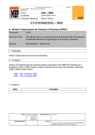 CUSTOMIZING - MM
Plaut Implementation Assistant
Document:MBP – Documento de Customizing
Módulo SD
Página 21
Project SAP – MBP
Customer Antonio Braz Ferrari
Consulting Manager Mauro Gelme
9. Atribuir Organização de Compras à Empresa (OX01)
Transação: OX01
IMG Path v46C: IMG  Estrutura do empreendimento  Atribuição  Administração
de Materiais  Atribuir Organização de Compras à Empresa
Request: DEVK900059 – Módulo MM
1 - Finalidade
Atribuir Organização de Compras à Empresa.
2 - Conteúdo
Atribuir as Organizações de Compras abaixo à empresa 0101 MBP S/A (Selecionar a
Empresa e clicar o botão Atribuir, surgirá uma tela com as Org. de Compras, selecionar
1000 e 2000 e teclar Enter):
1000 – Org. Compras 1000
2000 – Org. Compras 2000
3 - Histórico
Data Consultor
Status Revisão Página
21 21/01/2017
Página 21
21/01/2017
Solução/Release R/3 4.6C
Responsabilidade Arquivo /
unoconv/20170121170924_e6ea3cbec29293015e8f4ad
066810e434ebf2849/3-170121170924.doc
 