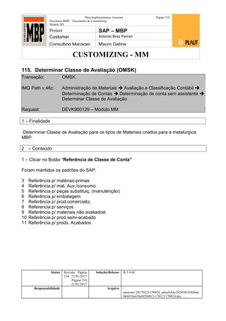 CUSTOMIZING - MM
Plaut Implementation Assistant
Document:MBP – Documento de Customizing
Módulo SD
Página 210
Project SAP – MBP
Customer Antonio Braz Ferrari
Consulting Manager Mauro Gelme
115. Determinar Classe de Avaliação (OMSK)
Transação: OMSK
IMG Path v.46c: Administração de Materiais  Avaliação e Classificação Contábil 
Determinação de Contas  Determinação de conta sem assistente 
Determinar Classe de Avaliação
Request: DEVK900129 – Módulo MM
1 – Finalidade
Determinar Classe de Avaliação para os tipos de Materiais criados para a metalúrgica
MBP.
2 – Conteúdo
1 – Clicar no Botão “Referência de Classe de Conta”
Foram mantidos os padrões do SAP:
3 Referência p/ matérias-primas
4 Referência p/ mat. Aux./consumo
5 Referência p/ peças substituiç. (manutenção)
6 Referência p/ embalagem
7 Referência p/ prod.comercializ.
8 Referencia p/ serviços
9 Referência p/ materiais não avaliadosl
10 Referência p/ prod.semi-acabado
11 Referência p/ prods. Acabados
Status Revisão Página
210 21/01/2017
Página 210
21/01/2017
Solução/Release R/3 4.6C
Responsabilidade Arquivo /
unoconv/20170121170924_e6ea3cbec29293015e8f4ad
066810e434ebf2849/3-170121170924.doc
 