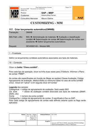 CUSTOMIZING - MM
Plaut Implementation Assistant
Document:MBP – Documento de Customizing
Módulo SD
Página 215
Project SAP – MBP
Customer Antonio Braz Ferrari
Consulting Manager Mauro Gelme
117. Criar lançamento automático(OMWB)
Transação: OMWB
IMG Path v.46c: IMG  Administração de materiais  Avaliação e classificação
contábil  Determinação de contas  Determinação de contas sem
assistente  Definir lançamentos automáticos
Request: DEVK900149 – Modulo MM.
1 – Finalidade
Definir os lançamentos contábeis automáticos associados aos tipos de materiais.
19 – Conteúdo
Clicar no botão “Class.contábil”.
Para cada tipo de operação, clicar na linha duas vezes para 215dita-lo. Informar o Plano
de contas “PMBP”.
As contas são especificadas em função de (flegar as opções) Classe Avaliação, Código
Agrupamento de avaliação, débito/crédito ou nenhuma delas no caso de conta contábil
única . Clicar em “salvar” e em seguida clicar em”contas”
.
Legenda dos campos:
CódAgrAval = código de agrupamento de avaliação. Será usado 0001
Cls. Aval. = classe de avaliação contábil associado aos tipos de materiais (ZMAP,
ZSAC, etc)
Conta = número da conta contábil
CódAgrpCta = código de agrupamento de contas. O significado é fixo no SAP.
Para cada código de agrupamento de contas está definido adiante quais os flags serão
aplicados:
Status Revisão Página
215 21/01/2017
Página 215
21/01/2017
Solução/Release R/3 4.6C
Responsabilidade Arquivo /
unoconv/20170121170924_e6ea3cbec29293015e8f4ad
066810e434ebf2849/3-170121170924.doc
 