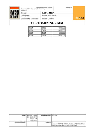 CUSTOMIZING - MM
Plaut Implementation Assistant
Document:MBP – Documento de Customizing
Módulo SD
Página 218
Project SAP – MBP
Customer Antonio Braz Ferrari
Consulting Manager Mauro Gelme
0001 Z326 605003
0001 Z401 605003
0001 Z501 605003
0001 Z601 605003
Status Revisão Página
218 21/01/2017
Página 218
21/01/2017
Solução/Release R/3 4.6C
Responsabilidade Arquivo /
unoconv/20170121170924_e6ea3cbec29293015e8f4ad
066810e434ebf2849/3-170121170924.doc
 