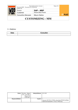 CUSTOMIZING - MM
Plaut Implementation Assistant
Document:MBP – Documento de Customizing
Módulo SD
Página 228
Project SAP – MBP
Customer Antonio Braz Ferrari
Consulting Manager Mauro Gelme
3 - Histórico
Data Consultor
Status Revisão Página
228 21/01/2017
Página 228
21/01/2017
Solução/Release R/3 4.6C
Responsabilidade Arquivo /
unoconv/20170121170924_e6ea3cbec29293015e8f4ad
066810e434ebf2849/3-170121170924.doc
 