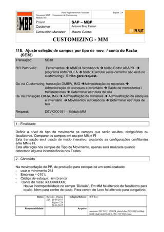 CUSTOMIZING - MM
Plaut Implementation Assistant
Document:MBP – Documento de Customizing
Módulo SD
Página 229
Project SAP – MBP
Customer Antonio Braz Ferrari
Consulting Manager Mauro Gelme
118. Ajuste seleção de campos por tipo de mov. / conta do Razão
(SE38)
Transação: SE38
R/3 Path v46c: Ferramentas  ABAP/4 Workbench  botão Editor ABAP/4 
programa RM07CUFA  botão Executar (este caminho não está no
customizing). E Não gera request.
Ou via Customizing, transação OMBW, IMG Administração de materiais 
Administração de estoques e inventário  Saída de mercadorias /
transferências  Determinar estrutura de tela
Ou na transação OMJA, IMG  Administração de materiais  Administração de estoques
e inventário  Movimentos automáticos  Determinar estrutura de
tela
Request: DEVK900151 – Módulo MM
1 - Finalidade
Definir a nível de tipo de movimento os campos que serão ocultos, obrigatórios ou
facultativos. Comparar os campos em uso por MM e FI
Esta transação será usada de modo interativo, ajustando as configurações conflitantes
ente MM e FI.
Esta alteração nos campos do Tipo de Movimento, apenas será realizada quando
detectado alguma inconsistência nos Testes.
2 - Conteúdo
Na movimentação de PP, de produção para estoque de um semi-acabado:
- usar o movimento 261
- Empresa = 0101;
- Código de estoque: em branco
- Conta do razão XXXXXXXXX;
Houve incompatibilidade no campo “Divisão”. Em MM foi alterado de facultativo para
oculto. Idem para centro de custo, Para centro de lucro foi alterado para obrigatório.
Status Revisão Página
229 21/01/2017
Página 229
21/01/2017
Solução/Release R/3 4.6C
Responsabilidade Arquivo /
unoconv/20170121170924_e6ea3cbec29293015e8f4ad
066810e434ebf2849/3-170121170924.doc
 