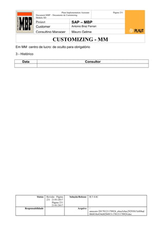 CUSTOMIZING - MM
Plaut Implementation Assistant
Document:MBP – Documento de Customizing
Módulo SD
Página 231
Project SAP – MBP
Customer Antonio Braz Ferrari
Consulting Manager Mauro Gelme
Em MM centro de lucro: de oculto para obrigatório
3 - Histórico
Data Consultor
Status Revisão Página
231 21/01/2017
Página 231
21/01/2017
Solução/Release R/3 4.6C
Responsabilidade Arquivo /
unoconv/20170121170924_e6ea3cbec29293015e8f4ad
066810e434ebf2849/3-170121170924.doc
 