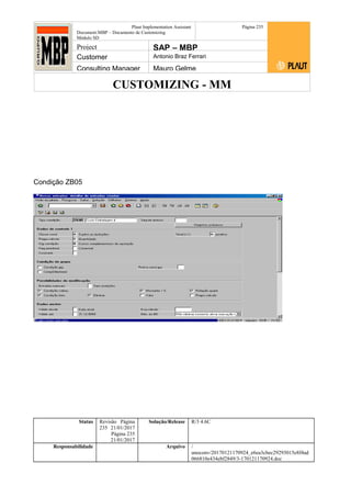 CUSTOMIZING - MM
Plaut Implementation Assistant
Document:MBP – Documento de Customizing
Módulo SD
Página 235
Project SAP – MBP
Customer Antonio Braz Ferrari
Consulting Manager Mauro Gelme
Condição ZB05
Status Revisão Página
235 21/01/2017
Página 235
21/01/2017
Solução/Release R/3 4.6C
Responsabilidade Arquivo /
unoconv/20170121170924_e6ea3cbec29293015e8f4ad
066810e434ebf2849/3-170121170924.doc
 