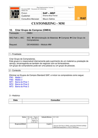 CUSTOMIZING - MM
Plaut Implementation Assistant
Document:MBP – Documento de Customizing
Módulo SD
Página 24
Project SAP – MBP
Customer Antonio Braz Ferrari
Consulting Manager Mauro Gelme
12. Criar Grupo de Compras (OME4)
Transação: OME4
IMG Path v. 46C: IMG  Administração de Materiais  Compras  Criar Grupo de
Compradores
Request: DEVK900063 – Módulo MM
1 - Finalidade
Criar Grupo de Compradores.
Este grupo é o responsável internamente pelo suprimento de um material ou prestação de
serviço, encarregando-se também de negociar com os fornecedores.
Um grupo de compradores pode ser uma pessoa ou um grupo de pessoas.
2 - Conteúdo
Eliminar os Grupos de Compra Standard SAP, e incluir os compradores como segue:
FM1 Matão 1
FM2 Matão 2
MT1 Barra do Pirai 1
MT2 Barra do Pirai 2
MT3 Barra do Pirai 3
3 - Histórico
Data Consultor
Status Revisão Página
24 21/01/2017
Página 24
21/01/2017
Solução/Release R/3 4.6C
Responsabilidade Arquivo /
unoconv/20170121170924_e6ea3cbec29293015e8f4ad
066810e434ebf2849/3-170121170924.doc
 