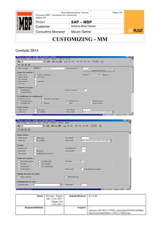 CUSTOMIZING - MM
Plaut Implementation Assistant
Document:MBP – Documento de Customizing
Módulo SD
Página 246
Project SAP – MBP
Customer Antonio Braz Ferrari
Consulting Manager Mauro Gelme
Condição ZB14
Status Revisão Página
246 21/01/2017
Página 246
21/01/2017
Solução/Release R/3 4.6C
Responsabilidade Arquivo /
unoconv/20170121170924_e6ea3cbec29293015e8f4ad
066810e434ebf2849/3-170121170924.doc
 