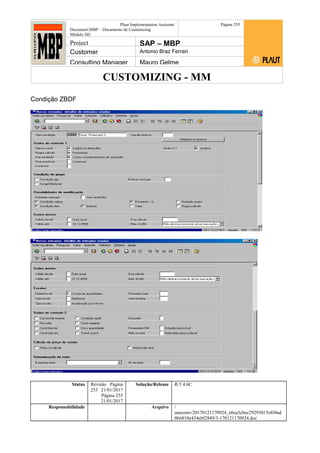 CUSTOMIZING - MM
Plaut Implementation Assistant
Document:MBP – Documento de Customizing
Módulo SD
Página 255
Project SAP – MBP
Customer Antonio Braz Ferrari
Consulting Manager Mauro Gelme
Condição ZBDF
Status Revisão Página
255 21/01/2017
Página 255
21/01/2017
Solução/Release R/3 4.6C
Responsabilidade Arquivo /
unoconv/20170121170924_e6ea3cbec29293015e8f4ad
066810e434ebf2849/3-170121170924.doc
 